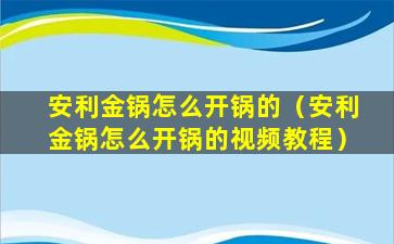 安利金锅怎么开锅的（安利金锅怎么开锅的视频教程）