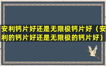 安利钙片好还是无限极钙片好（安利的钙片好还是无限极的钙片好）