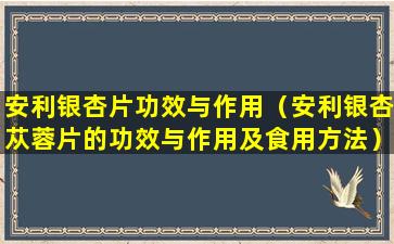 安利银杏片功效与作用（安利银杏苁蓉片的功效与作用及食用方法）