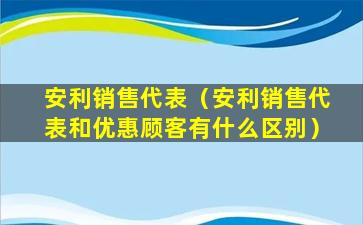 安利销售代表（安利销售代表和优惠顾客有什么区别）