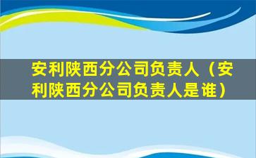 安利陕西分公司负责人（安利陕西分公司负责人是谁）