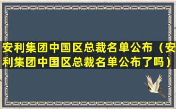 安利集团中国区总裁名单公布（安利集团中国区总裁名单公布了吗）