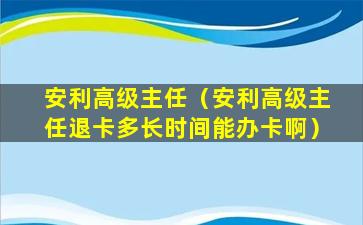 安利高级主任（安利高级主任退卡多长时间能办卡啊）