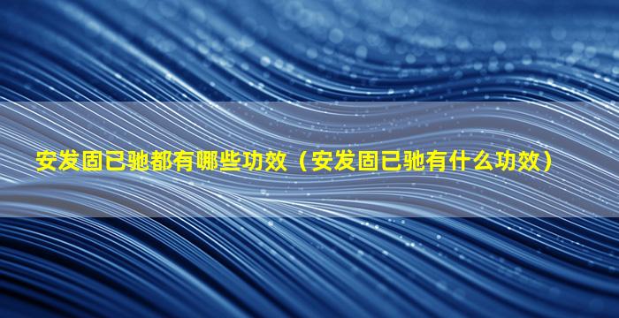 安发固已驰都有哪些功效（安发固已驰有什么功效）