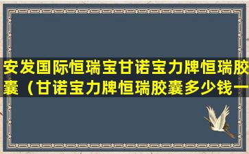 安发国际恒瑞宝甘诺宝力牌恒瑞胶囊（甘诺宝力牌恒瑞胶囊多少钱一瓶）