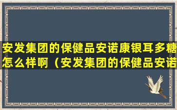 安发集团的保健品安诺康银耳多糖怎么样啊（安发集团的保健品安诺康银耳多糖怎么样啊是真的吗）