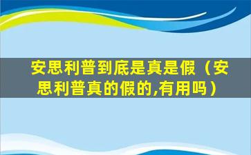 安思利普到底是真是假（安思利普真的假的,有用吗）