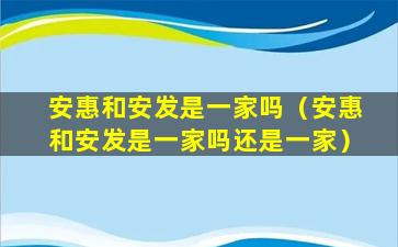 安惠和安发是一家吗（安惠和安发是一家吗还是一家）