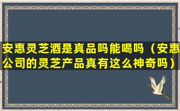 安惠灵芝酒是真品吗能喝吗（安惠公司的灵芝产品真有这么神奇吗）