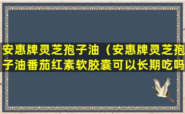 安惠牌灵芝孢子油（安惠牌灵芝孢子油番茄红素软胶囊可以长期吃吗）