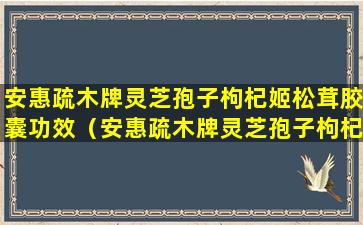 安惠疏木牌灵芝孢子枸杞姬松茸胶囊功效（安惠疏木牌灵芝孢子枸杞姬松茸胶囊）