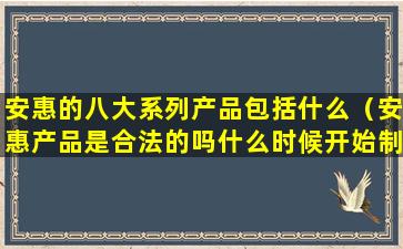 安惠的八大系列产品包括什么（安惠产品是合法的吗什么时候开始制作）