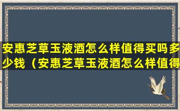 安惠芝草玉液酒怎么样值得买吗多少钱（安惠芝草玉液酒怎么样值得买吗多少钱一瓶）