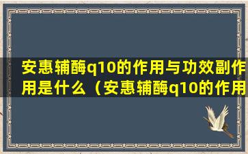 安惠辅酶q10的作用与功效副作用是什么（安惠辅酶q10的作用与功效副作用是什么意思）