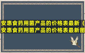 安惠食药用菌产品的价格表最新（安惠食药用菌产品的价格表最新图片）