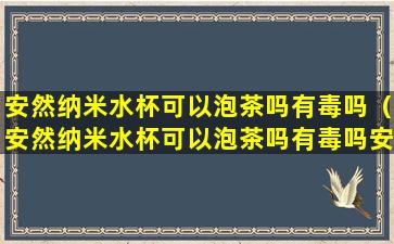 安然纳米水杯可以泡茶吗有毒吗（安然纳米水杯可以泡茶吗有毒吗安全吗）