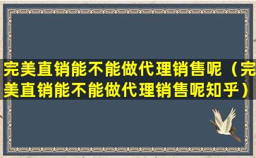 完美直销能不能做代理销售呢（完美直销能不能做代理销售呢知乎）