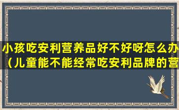 小孩吃安利营养品好不好呀怎么办（儿童能不能经常吃安利品牌的营养品）