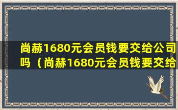 尚赫1680元会员钱要交给公司吗（尚赫1680元会员钱要交给公司吗是真的吗）