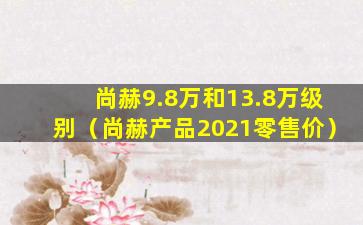 尚赫9.8万和13.8万级别（尚赫产品2021零售价）