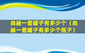 尚赫一套罐子有多少个（尚赫一套罐子有多少个瓶子）