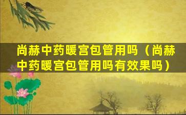 尚赫中药暖宫包管用吗（尚赫中药暖宫包管用吗有效果吗）