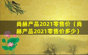 尚赫产品2021零售价（尚赫产品2021零售价多少）