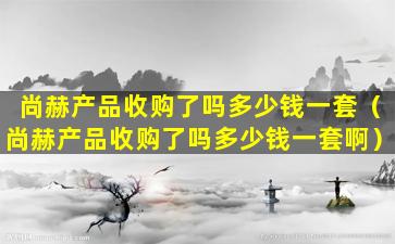 尚赫产品收购了吗多少钱一套（尚赫产品收购了吗多少钱一套啊）