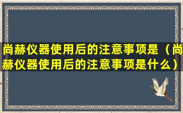 尚赫仪器使用后的注意事项是（尚赫仪器使用后的注意事项是什么）