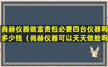 尚赫仪器做富贵包必要四台仪器吗多少钱（尚赫仪器可以天天做脸吗）