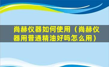 尚赫仪器如何使用（尚赫仪器用普通精油好吗怎么用）