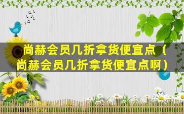 尚赫会员几折拿货便宜点（尚赫会员几折拿货便宜点啊）