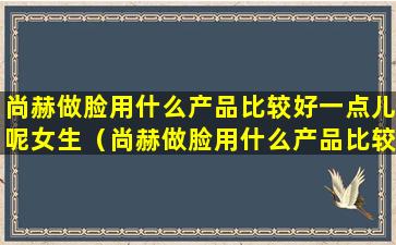 尚赫做脸用什么产品比较好一点儿呢女生（尚赫做脸用什么产品比较好一点儿呢女生图片）