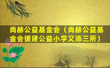 尚赫公益基金会（尚赫公益基金会援建公益小学又添三所）