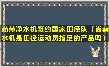 尚赫净水机签约国家田径队（尚赫水机是田径运动员指定的产品吗）