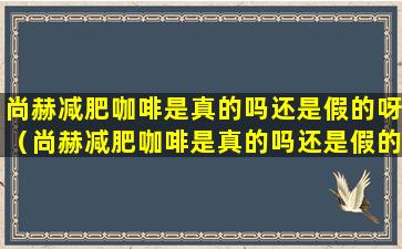 尚赫减肥咖啡是真的吗还是假的呀（尚赫减肥咖啡是真的吗还是假的呀视频）