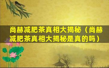 尚赫减肥茶真相大揭秘（尚赫减肥茶真相大揭秘是真的吗）