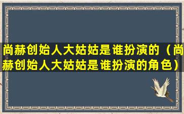 尚赫创始人大姑姑是谁扮演的（尚赫创始人大姑姑是谁扮演的角色）