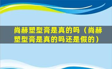 尚赫塑型膏是真的吗（尚赫塑型膏是真的吗还是假的）