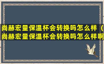 尚赫宏量保温杯会转换吗怎么样（尚赫宏量保温杯会转换吗怎么样啊）