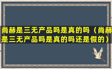 尚赫是三无产品吗是真的吗（尚赫是三无产品吗是真的吗还是假的）