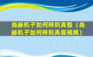 尚赫机子如何辨别真假（尚赫机子如何辨别真假视频）