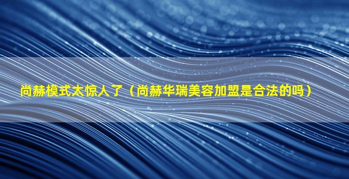 尚赫模式太惊人了（尚赫华瑞美容加盟是合法的吗）