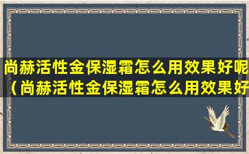 尚赫活性金保湿霜怎么用效果好呢（尚赫活性金保湿霜怎么用效果好呢视频）