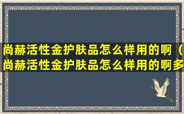 尚赫活性金护肤品怎么样用的啊（尚赫活性金护肤品怎么样用的啊多少钱）