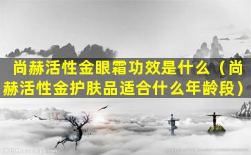 尚赫活性金眼霜功效是什么（尚赫活性金护肤品适合什么年龄段）