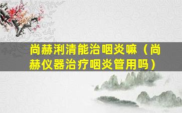 尚赫浰清能治咽炎嘛（尚赫仪器治疗咽炎管用吗）