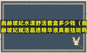 尚赫玻妃水漾舒活套盒多少钱（尚赫玻妃赋活晶透精华液真能祛斑吗）