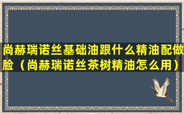 尚赫瑞诺丝基础油跟什么精油配做脸（尚赫瑞诺丝茶树精油怎么用）