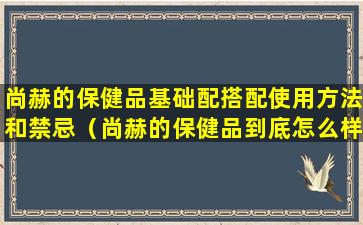 尚赫的保健品基础配搭配使用方法和禁忌（尚赫的保健品到底怎么样）